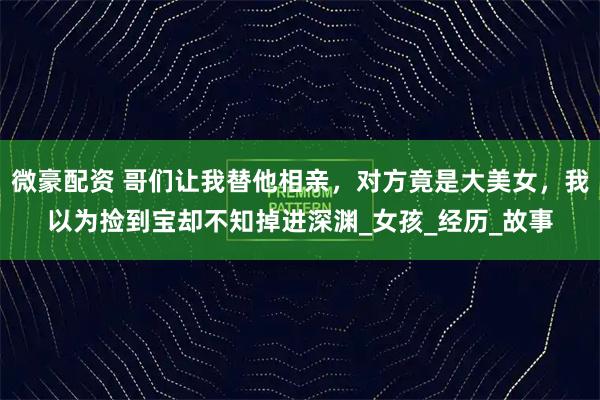 微豪配资 哥们让我替他相亲,对方竟是大美女,我以为捡到宝却不知掉进深渊_女孩_经历_故事