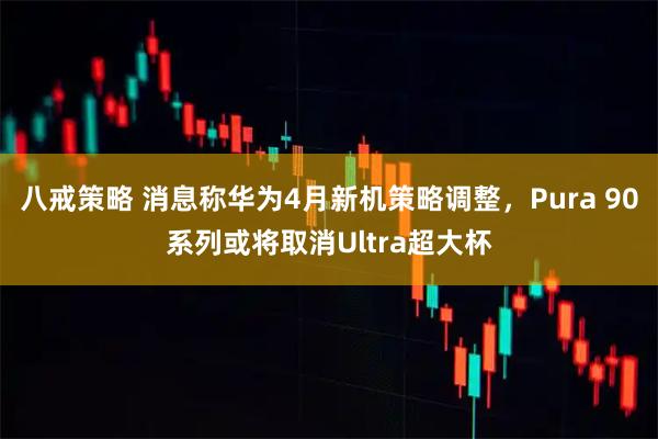 八戒策略 消息称华为4月新机策略调整，Pura 90系列或将取消Ultra超大杯