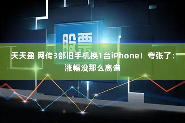 天天盈 网传3部旧手机换1台iPhone！夸张了：涨幅没那么离谱