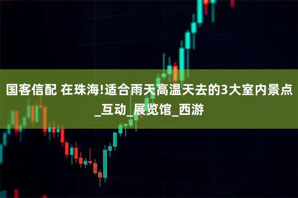 国客信配 在珠海!适合雨天高温天去的3大室内景点_互动_展览馆_西游