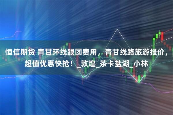 恒信期货 青甘环线跟团费用，青甘线路旅游报价，超值优惠快抢！_敦煌_茶卡盐湖_小林