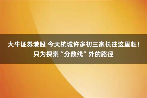 大牛证券港股 今天杭城许多初三家长往这里赶!只为探索“分数线”外的路径