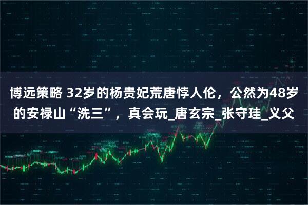 博远策略 32岁的杨贵妃荒唐悖人伦，公然为48岁的安禄山“洗三”，真会玩_唐玄宗_张守珪_义父