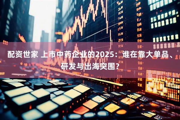 配资世家 上市中药企业的2025：谁在靠大单品、研发与出海突围？