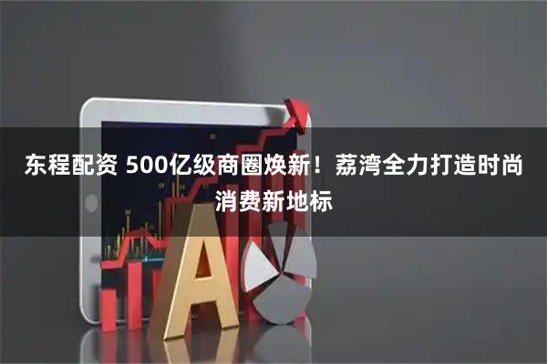 东程配资 500亿级商圈焕新！荔湾全力打造时尚消费新地标