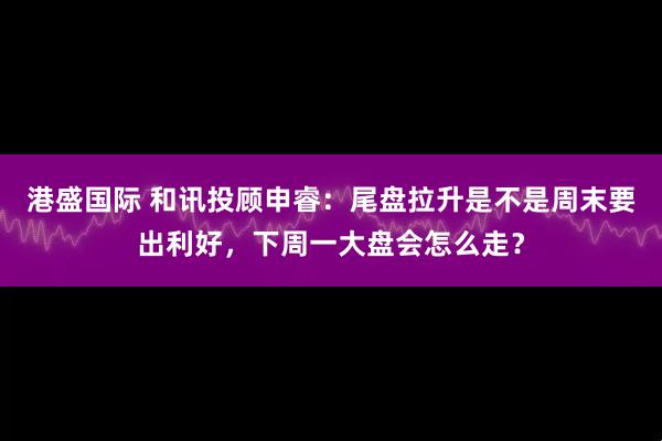 港盛国际 和讯投顾申睿：尾盘拉升是不是周末要出利好，下周一大盘会怎么走？
